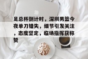 爱游戏下载-足总杯倒计时，深圳男篮今夜单刀错失，细节引发关注，态度坚定，临场指挥获称赞(姚明观战男篮铜牌赛比分暂时落后急得拍手)